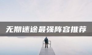 无期迷途最强阵容 无期迷途阵容搭配攻略