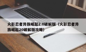 火影忍者异族崛起2.0最新版（火影忍者异族崛起20最新版攻略）