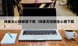 绿巢无心最新版下载（绿巢完结版无心版下载）