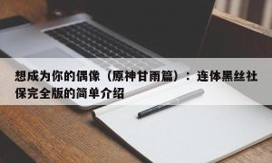 想成为你的偶像（原神甘雨篇）：连体黑丝社保完全版的简单介绍