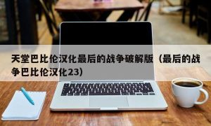 天堂巴比伦汉化最后的战争最新版（最后的战争巴比伦汉化23）