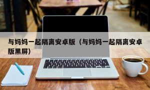 与妈妈一起隔离安卓版（与妈妈一起隔离安卓版黑屏）