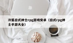 冷狐日式绅士rpg游戏安卓（日式rpg绅士手游大全）