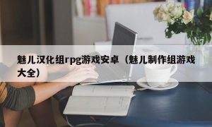 魅儿汉化组rpg游戏安卓（魅儿制作组游戏大全）