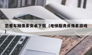 恋爱车厢像素安卓下载（电梯服务员像素游戏）