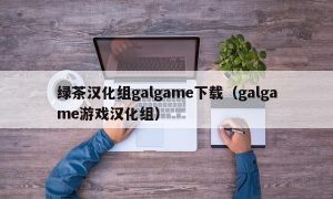绿茶汉化组galgame下载（galgame游戏汉化组）