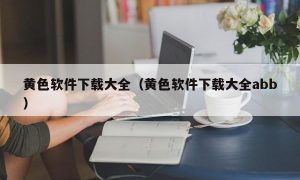 黄色软件下载大全（黄色软件下载大全abb）