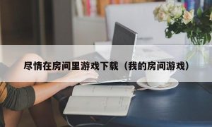 尽情在房间里游戏下载（我的房间游戏）