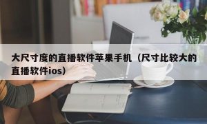 大尺寸度的直播软件苹果手机（尺寸比较大的直播软件ios）