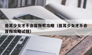 兽耳少女才不会背叛呢攻略（兽耳少女才不会背叛攻略试镜）