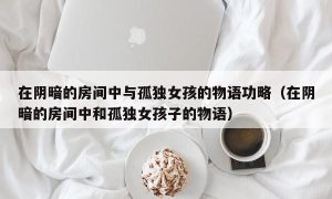 在阴暗的房间中与孤独女孩的物语功略（在阴暗的房间中和孤独女孩子的物语）