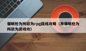 催眠枪为所欲为rpg路线攻略（用催眠枪为所欲为游戏攻）