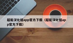 超能汉化组app官方下载（超能汉化组app官方下载）