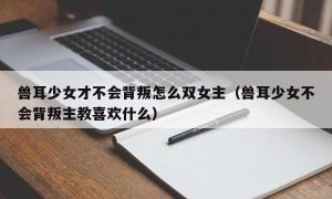 兽耳少女才不会背叛怎么双女主（兽耳少女不会背叛主教喜欢什么）