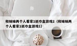 和妹妹两个人看家1纸巾盒游戏2（和妹妹两个人看家1纸巾盒游戏1）