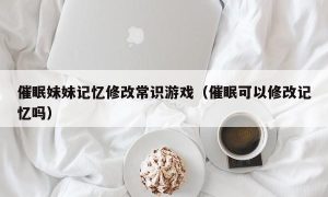 催眠妹妹记忆修改常识游戏（催眠可以修改记忆吗）