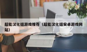 超能汉化组游戏推荐（超能汉化组安卓游戏网站）