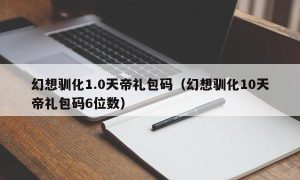 幻想驯化1.0天帝礼包码（幻想驯化10天帝礼包码6位数）