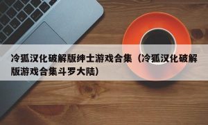 冷狐汉化最新版绅士游戏合集（冷狐汉化最新版游戏合集斗罗大陆）