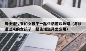 与快递过来的女孩子一起生活游戏攻略（与快递过来的女孩子一起生活道具怎么用）