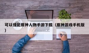 可以侵犯原神人物手游下载（原神游戏手机版）