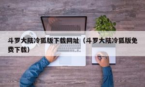 斗罗大陆冷狐版下载网址（斗罗大陆冷狐版免费下载）