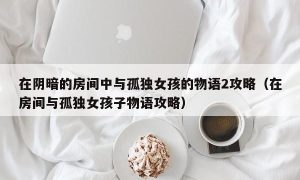 在阴暗的房间中与孤独女孩的物语2攻略（在房间与孤独女孩子物语攻略）