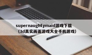 supernaughtymaid游戏下载（3d真实画面游戏大全手机游戏）